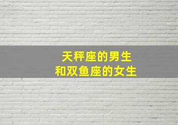 天秤座的男生和双鱼座的女生,天秤座男生与双鱼座女生相配吗