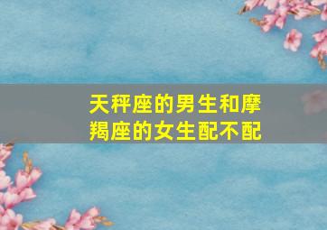 天秤座的男生和摩羯座的女生配不配,天秤座男生和摩羯座女生配吗