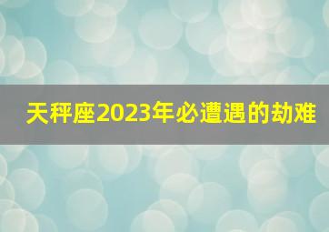 天秤座2023年必遭遇的劫难,新婚天秤座如何过2023新年有何注意事项