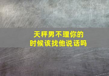 天秤男不理你的时候该找他说话吗,天秤男不理你了是不是想分手