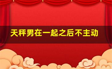 天秤男在一起之后不主动,天秤座男生从不主动聊天但是秒回信息是什么心理