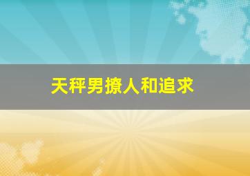 天秤男撩人和追求,天秤男在感情里是属于比较慢热的吗他们会怎么追喜欢的女生呢