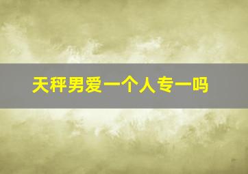 天秤男爱一个人专一吗,天秤男爱一个人会专一吗