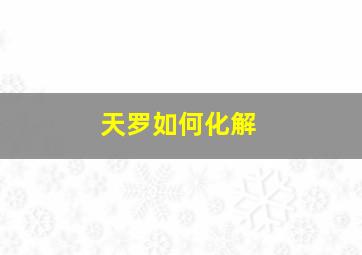 天罗如何化解,天罗如何化解灾煞