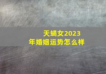 天蝎女2023年婚姻运势怎么样,2023婚姻运好的3星座女正确的时候遇到对的人