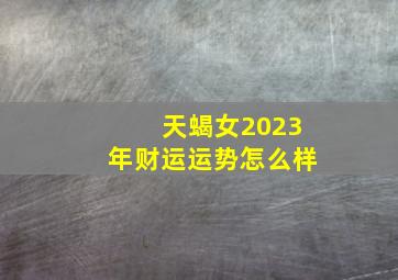 天蝎女2023年财运运势怎么样,2023年下半年天蝎座财运好吗势如破竹势头正猛