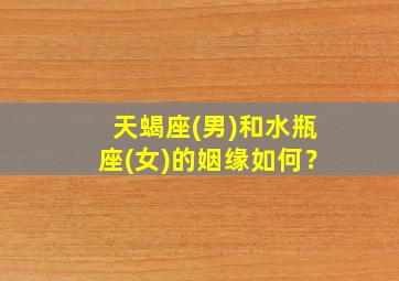 天蝎座(男)和水瓶座(女)的姻缘如何？,天蝎座男生和水瓶女配吗