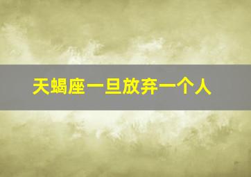 天蝎座一旦放弃一个人,天蝎座彻底放弃一个人的三大表现