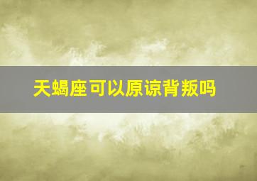 天蝎座可以原谅背叛吗,天蝎座可以原谅背叛吗女生