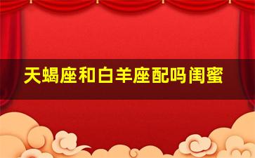 天蝎座和白羊座配吗闺蜜,匹配度怎么样?