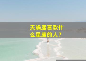 天蝎座喜欢什么星座的人？,天蝎座的人喜欢什么星座的人