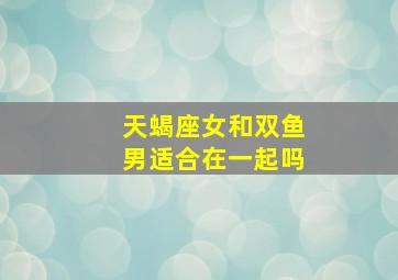 天蝎座女和双鱼男适合在一起吗,天蝎女和双鱼男适合吗