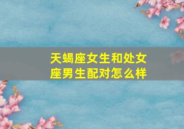 天蝎座女生和处女座男生配对怎么样,天蝎座和处女座在一起会怎么样