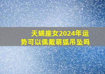 天蝎座女2024年运势可以佩戴萌狐吊坠吗,天蝎座女佩戴什么转运