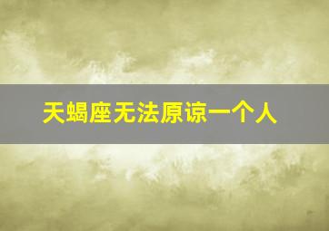 天蝎座无法原谅一个人,天蝎座不原谅