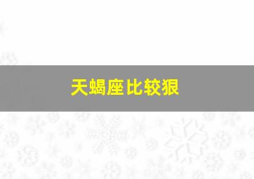 天蝎座比较狠,天蝎座狠起来多可怕天蝎座的可怕指数有多少