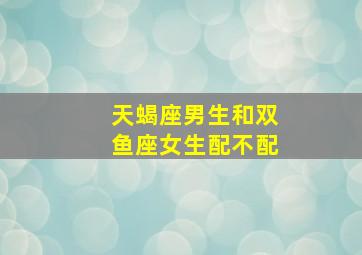 天蝎座男生和双鱼座女生配不配,天蝎座男和双鱼座女配吗