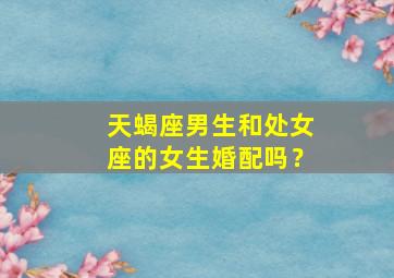 天蝎座男生和处女座的女生婚配吗？,天蝎男生和处女座女生配不配