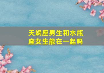 天蝎座男生和水瓶座女生能在一起吗,天蝎座男生跟水瓶座女生配吗