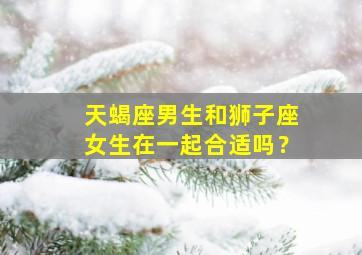 天蝎座男生和狮子座女生在一起合适吗？,天蝎座男生和狮子座女生在一起合适吗