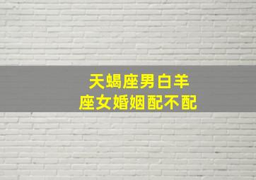 天蝎座男白羊座女婚姻配不配,天蝎座男白羊座女婚姻配不配呢