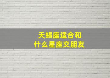 天蝎座适合和什么星座交朋友,天蝎座适合跟什么星座做朋友