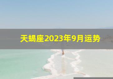 天蝎座2023年9月运势,2023年12星座每月运势