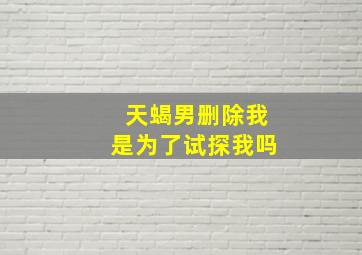 天蝎男删除我是为了试探我吗,拉黑删除天蝎男