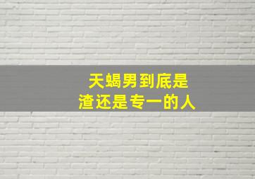 天蝎男到底是渣还是专一的人,天蝎男是渣男吗天蝎男到底有多渣