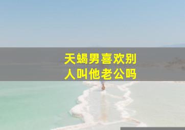 天蝎男喜欢别人叫他老公吗,天蝎男喜欢别人叫他老公吗为什么