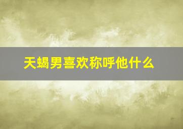 天蝎男喜欢称呼他什么,天蝎女最顶不住你叫他什么