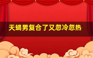 天蝎男复合了又忽冷忽热,天蝎座男友对我忽冷忽热是怎么回事