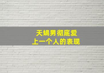 天蝎男彻底爱上一个人的表现,天蝎男疯狂爱你的表现