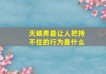 天蝎男最让人把持不住的行为是什么,天蝎男禁欲克制的样子