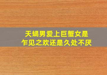 天蝎男爱上巨蟹女是乍见之欢还是久处不厌,天蝎座男喜欢巨蟹座女生么