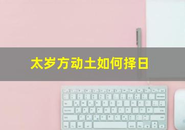 太岁方动土如何择日,动土吉日和择日怎样选择