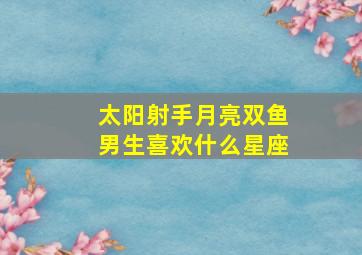 太阳射手月亮双鱼男生喜欢什么星座