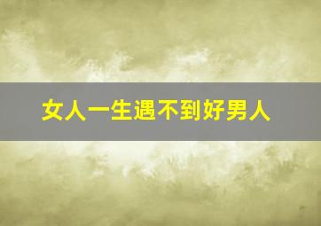 女人一生遇不到好男人,女人遇不到好男人一生都毁了