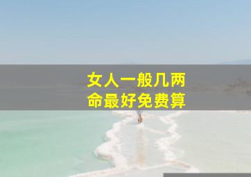 女人一般几两命最好免费算,几两命最好正常人一般几两命