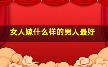 女人嫁什么样的男人最好,一个女人嫁什么样的男人决定