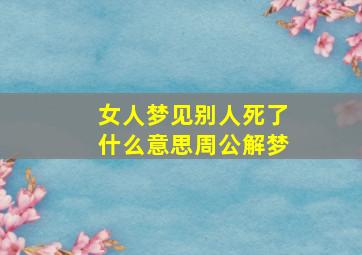 女人梦见别人死了什么意思周公解梦,女人梦见别人死了什么意思周公解梦