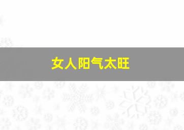 女人阳气太旺,女人阳气太旺好不好