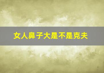 女人鼻子大是不是克夫,哪种面相是克夫命五种克夫鼻型