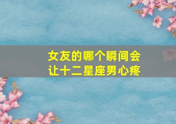 女友的哪个瞬间会让十二星座男心疼,最会疼女朋友的星座男