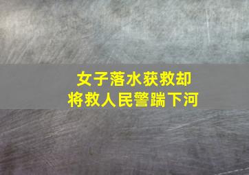 女子落水获救却将救人民警踹下河,四川一民警营救落水女孩时失联此事具体是何情况