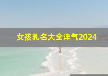 女孩乳名大全洋气2024,女孩名字乳名2024年