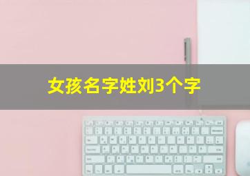 女孩名字姓刘3个字,刘姓女孩名字三个字唯美