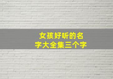 女孩好听的名字大全集三个字,女孩的名字大全 好听三个字