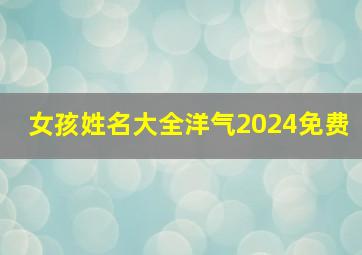 女孩姓名大全洋气2024免费,女孩姓名大全洋气2024免费取名