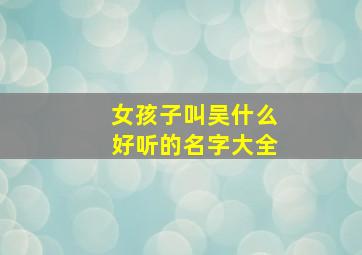 女孩子叫吴什么好听的名字大全,女的姓吴的叫吴什么好听